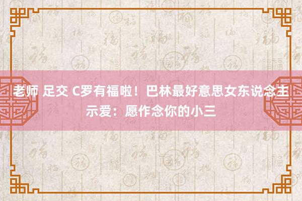 老师 足交 C罗有福啦！巴林最好意思女东说念主示爱：愿作念你的小三