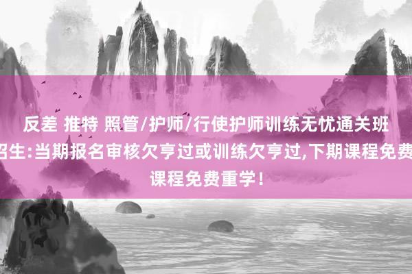 反差 推特 照管/护师/行使护师训练无忧通关班指导招生:当期报名审核欠亨过或训练欠亨过，下期课程免费重学！
