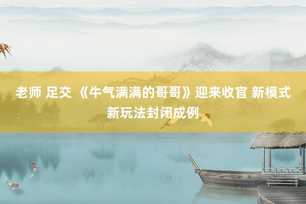 老师 足交 《牛气满满的哥哥》迎来收官 新模式新玩法封闭成例
