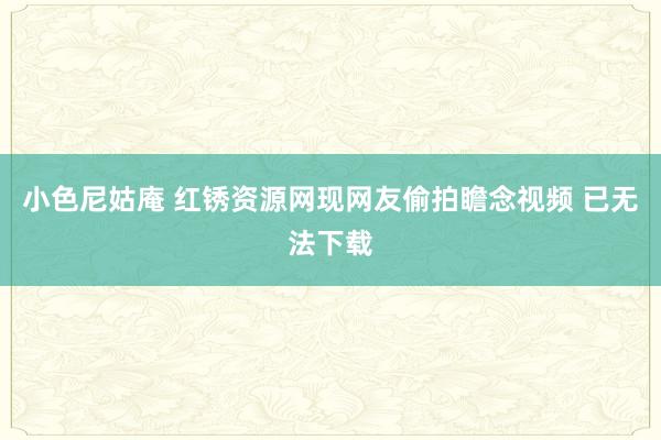 小色尼姑庵 红锈资源网现网友偷拍瞻念视频 已无法下载