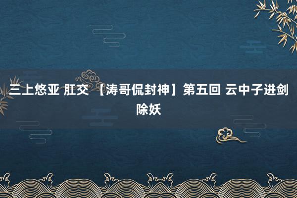 三上悠亚 肛交 【涛哥侃封神】第五回 云中子进剑除妖