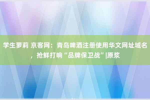 学生萝莉 京客网：青岛啤酒注册使用华文网址域名，抢鲜打响“品牌保卫战”|原浆