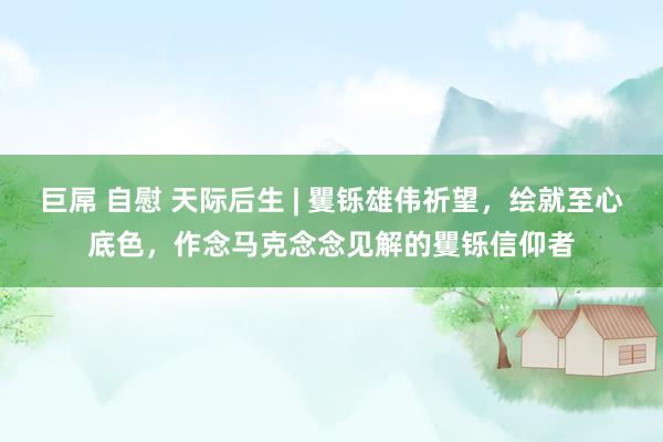 巨屌 自慰 天际后生 | 矍铄雄伟祈望，绘就至心底色，作念马克念念见解的矍铄信仰者