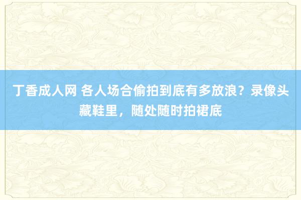 丁香成人网 各人场合偷拍到底有多放浪？录像头藏鞋里，随处随时拍裙底