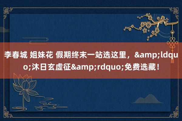 李春城 姐妹花 假期终末一站选这里，&ldquo;沐日玄虚征&rdquo;免费选藏！