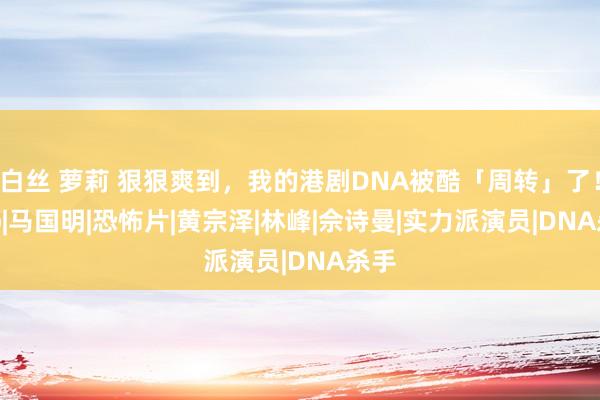 白丝 萝莉 狠狠爽到，我的港剧DNA被酷「周转」了！|tvb|马国明|恐怖片|黄宗泽|林峰|佘诗曼|实力派演员|DNA杀手