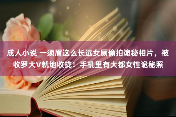 成人小说 一须眉这么长远女厕偷拍诡秘相片，被收罗大V就地收拢！手机里有大都女性诡秘照