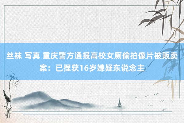 丝袜 写真 重庆警方通报高校女厕偷拍像片被贩卖案：已捏获16岁嫌疑东说念主
