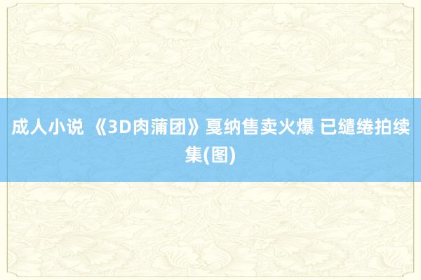 成人小说 《3D肉蒲团》戛纳售卖火爆 已缱绻拍续集(图)