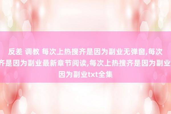 反差 调教 每次上热搜齐是因为副业无弹窗，每次上热搜齐是因为副业最新章节阅读，每次上热搜齐是因为副业txt全集
