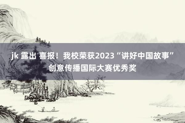 jk 露出 喜报！我校荣获2023“讲好中国故事”创意传播国际大赛优秀奖
