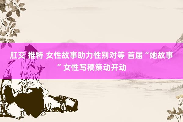 肛交 推特 女性故事助力性别对等 首届“她故事”女性写稿策动开动