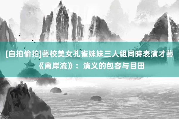 [自拍偷拍]藝校美女孔雀妹妹三人組同時表演才藝 《离岸流》：演义的包容与目田