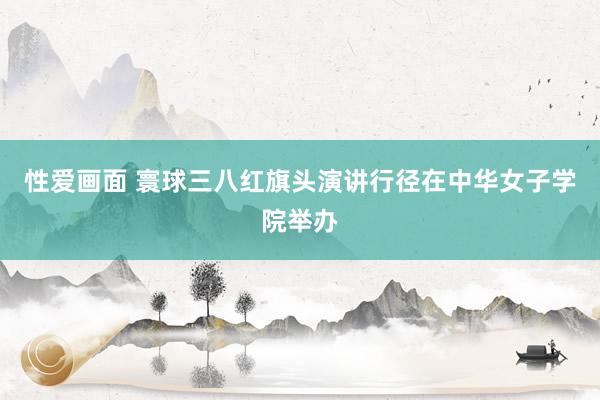 性爱画面 寰球三八红旗头演讲行径在中华女子学院举办