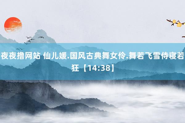 夜夜撸网站 仙儿媛.国风古典舞女伶.舞若飞雪侍寝若狂【14:38】