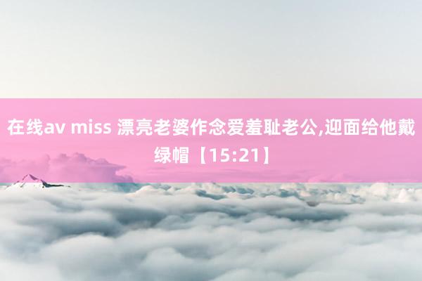在线av miss 漂亮老婆作念爱羞耻老公,迎面给他戴绿帽【15:21】