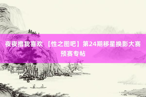 夜夜撸我喜欢 【性之图吧】第24期移星换影大赛预赛专帖