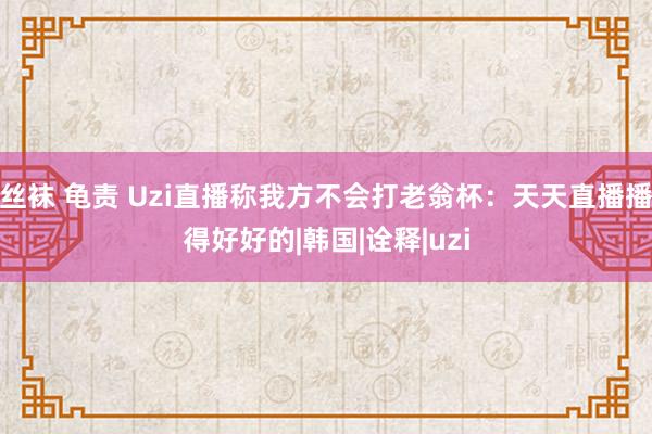 丝袜 龟责 Uzi直播称我方不会打老翁杯：天天直播播得好好的|韩国|诠释|uzi