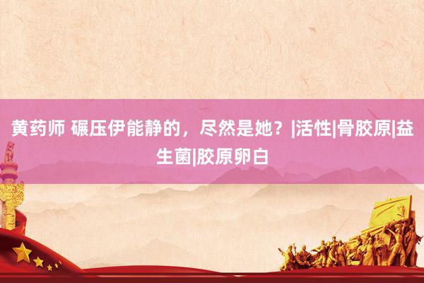 黄药师 碾压伊能静的，尽然是她？|活性|骨胶原|益生菌|胶原卵白
