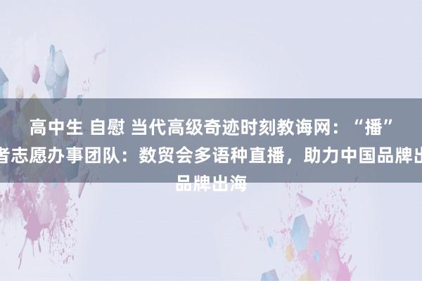 高中生 自慰 当代高级奇迹时刻教诲网：“播”勇者志愿办事团队：数贸会多语种直播，助力中国品牌出海