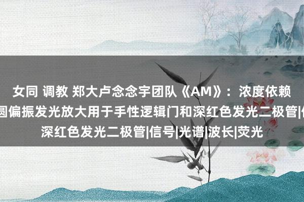 女同 调教 郑大卢念念宇团队《AM》：浓度依赖的碳点自拼装促进圆偏振发光放大用于手性逻辑门和深红色发光二极管|信号|光谱|波长|荧光