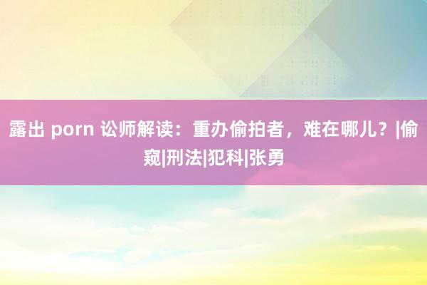 露出 porn 讼师解读：重办偷拍者，难在哪儿？|偷窥|刑法|犯科|张勇
