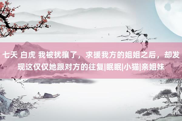 七天 白虎 我被扰攘了，求援我方的姐姐之后，却发现这仅仅她跟对方的往复|眠眠|小猫|亲姐妹