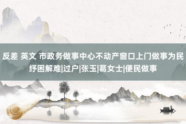 反差 英文 市政务做事中心不动产窗口上门做事为民纾困解难|过户|张玉|葛女士|便民做事