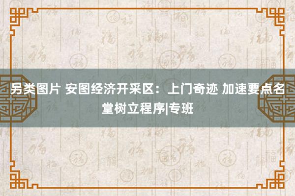 另类图片 安图经济开采区：上门奇迹 加速要点名堂树立程序|专班