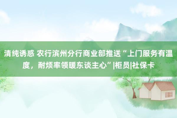 清纯诱惑 农行滨州分行商业部推送“上门服务有温度，耐烦率领暖东谈主心”|柜员|社保卡