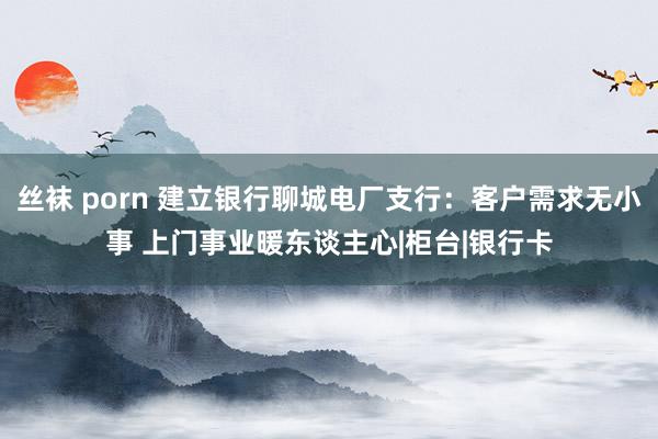 丝袜 porn 建立银行聊城电厂支行：客户需求无小事 上门事业暖东谈主心|柜台|银行卡