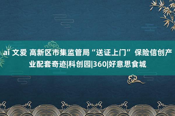 ai 文爱 高新区市集监管局“送证上门” 保险信创产业配套奇迹|科创园|360|好意思食城