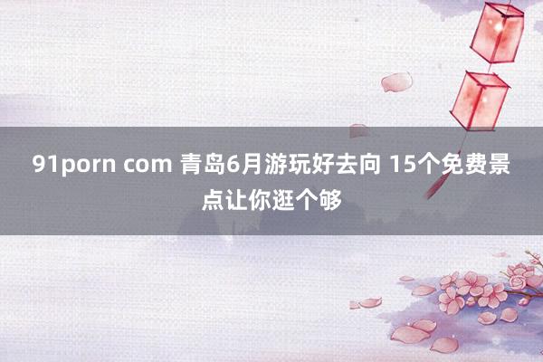 91porn com 青岛6月游玩好去向 15个免费景点让你逛个够