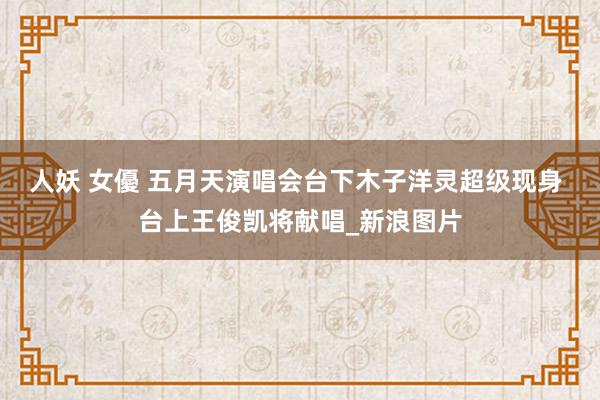 人妖 女優 五月天演唱会台下木子洋灵超级现身 台上王俊凯将献唱_新浪图片