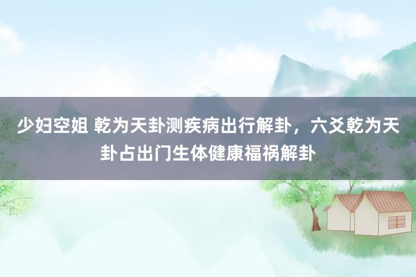 少妇空姐 乾为天卦测疾病出行解卦，六爻乾为天卦占出门生体健康福祸解卦