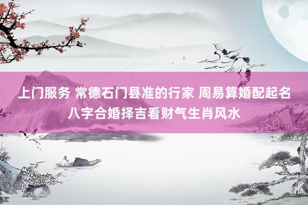 上门服务 常德石门县准的行家 周易算婚配起名八字合婚择吉看财气生肖风水