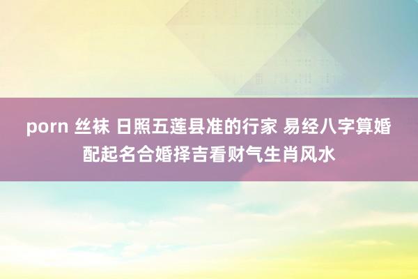 porn 丝袜 日照五莲县准的行家 易经八字算婚配起名合婚择吉看财气生肖风水