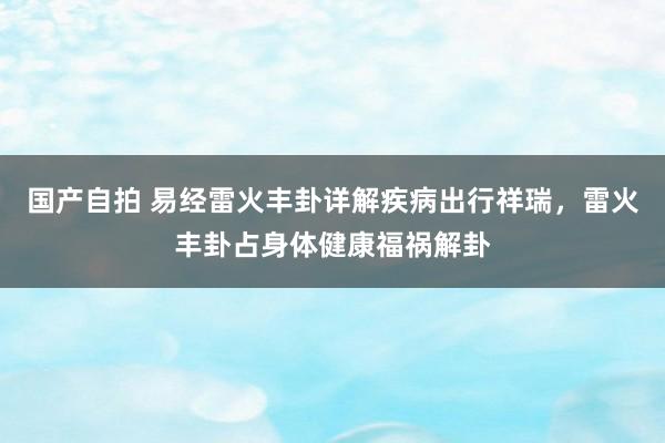 国产自拍 易经雷火丰卦详解疾病出行祥瑞，雷火丰卦占身体健康福祸解卦