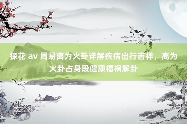 探花 av 周易离为火卦详解疾病出行吉祥，离为火卦占身段健康福祸解卦