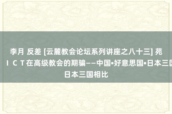 李月 反差 [云麓教会论坛系列讲座之八十三] 苑复杰：ＩＣＴ在高级教会的期骗——中国•好意思国•日本三国相比
