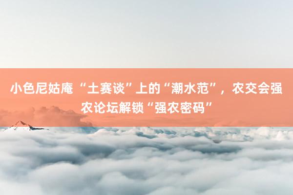 小色尼姑庵 “土赛谈”上的“潮水范”，农交会强农论坛解锁“强农密码”