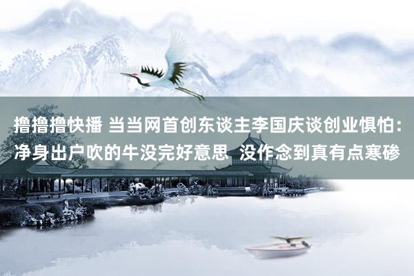 撸撸撸快播 当当网首创东谈主李国庆谈创业惧怕：净身出户吹的牛没完好意思  没作念到真有点寒碜