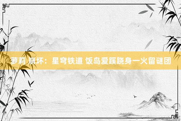 萝莉 崩坏：星穹铁道 饭岛爱蹊跷身一火留谜团