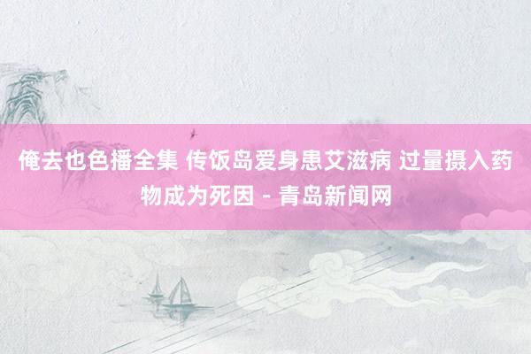 俺去也色播全集 传饭岛爱身患艾滋病 过量摄入药物成为死因－青岛新闻网