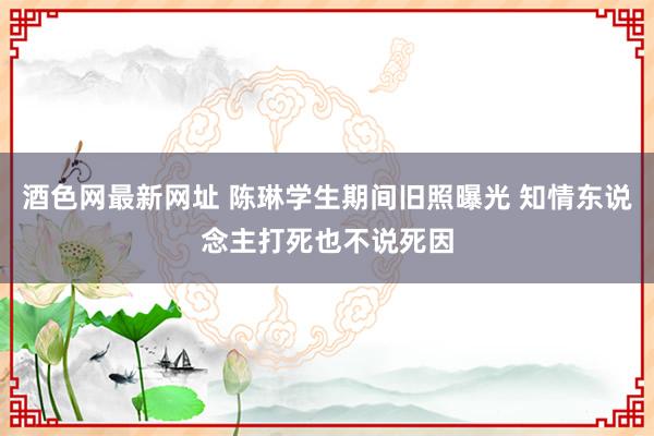 酒色网最新网址 陈琳学生期间旧照曝光 知情东说念主打死也不说死因