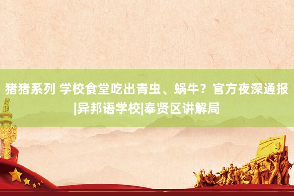 猪猪系列 学校食堂吃出青虫、蜗牛？官方夜深通报|异邦语学校|奉贤区讲解局