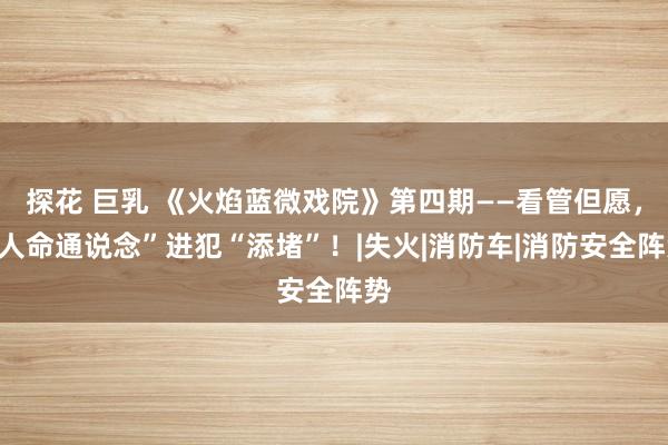探花 巨乳 《火焰蓝微戏院》第四期——看管但愿，“人命通说念”进犯“添堵”！|失火|消防车|消防安全阵势