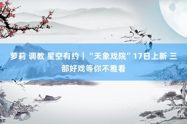 萝莉 调教 星空有约｜“天象戏院”17日上新 三部好戏等你不雅看