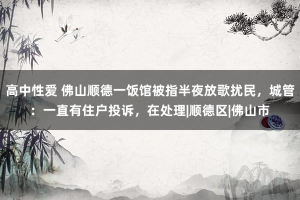 高中性爱 佛山顺德一饭馆被指半夜放歌扰民，城管：一直有住户投诉，在处理|顺德区|佛山市