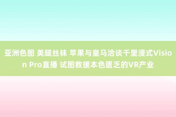 亚洲色图 美腿丝袜 苹果与皇马洽谈千里浸式Vision Pro直播 试图救援本色匮乏的VR产业
